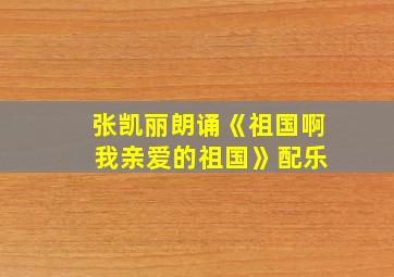 张凯丽朗诵《祖国啊 我亲爱的祖国》配乐